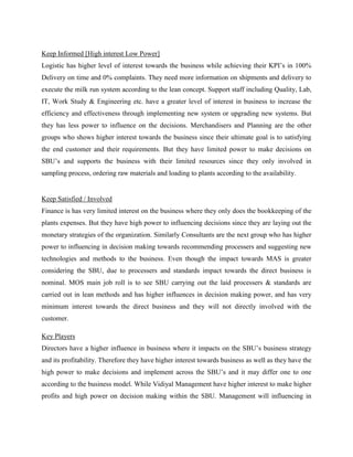 Keep Informed [High interest Low Power] 
Logistic has higher level of interest towards the business while achieving their KPI’s in 100% 
Delivery on time and 0% complaints. They need more information on shipments and delivery to 
execute the milk run system according to the lean concept. Support staff including Quality, Lab, 
IT, Work Study & Engineering etc. have a greater level of interest in business to increase the 
efficiency and effectiveness through implementing new system or upgrading new systems. But 
they has less power to influence on the decisions. Merchandisers and Planning are the other 
groups who shows higher interest towards the business since their ultimate goal is to satisfying 
the end customer and their requirements. But they have limited power to make decisions on 
SBU’s and supports the business with their limited resources since they only involved in 
sampling process, ordering raw materials and loading to plants according to the availability. 
Keep Satisfied / Involved 
Finance is has very limited interest on the business where they only does the bookkeeping of the 
plants expenses. But they have high power to influencing decisions since they are laying out the 
monetary strategies of the organization. Similarly Consultants are the next group who has higher 
power to influencing in decision making towards recommending processers and suggesting new 
technologies and methods to the business. Even though the impact towards MAS is greater 
considering the SBU, due to processers and standards impact towards the direct business is 
nominal. MOS main job roll is to see SBU carrying out the laid processers & standards are 
carried out in lean methods and has higher influences in decision making power, and has very 
minimum interest towards the direct business and they will not directly involved with the 
customer. 
Key Players 
Directors have a higher influence in business where it impacts on the SBU’s business strategy 
and its profitability. Therefore they have higher interest towards business as well as they have the 
high power to make decisions and implement across the SBU’s and it may differ one to one 
according to the business model. While Vidiyal Management have higher interest to make higher 
profits and high power on decision making within the SBU. Management will influencing in 
 