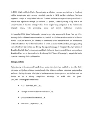 In 2001, MAS established Sabre Technologies, a solutions company specializing in cloud and 
mobile technologies with a proven record of expertise in .NET and Java platforms. We have 
supported a range of Independent Software Vendors, business start-ups and enterprise clients to 
realize their aspirations through our services. At present, Sabre is playing a key role in the 
Groups' future IT business strategy with a focus on providing companies in the Fashion and 
Lifestyle space, with pioneering cloud and mobile technology solutions. 
In November 2008, Sabre Technologies entered in to a Joint Venture with Trade Card Inc. USA, 
a supply chain collaboration solutions firm to establish an off-shore services center in Sri Lanka. 
Named TradeCard Services, the company is responsible for the implementation and maintenance 
of TradeCard Inc.'s Pay-to-Procure solution in South Asia and the Middle East, managing a key 
team of software developers and driving the regional strategy of TradeCard Inc. Key clients of 
TradeCard include Levi's, Abercrombie & Fitch, Columbia Sportswear and Guess, among others. 
TradeCard Services is also involved in developing MAS' future IT strategy by way of sharing its 
expertise on supply chain collaboration. 
Strategic Partners 
Partnering up with renowned brands from across the globe has enabled us to offer fully-integrated 
world class solutions to our clientele. Our alliances are based on mutual understanding 
and trust, sharing the same principles in business ethics with our partners, an attribute that has 
proven to be a strong competitive advantage for MAS over the years. 
Our joint venture partners include: 
 MAST Industries, Inc., USA 
 Triumph International Overseas Limited, HK 
 Speedo International Limited, UK 
 Stretchline (UK) Limited, UK 
 