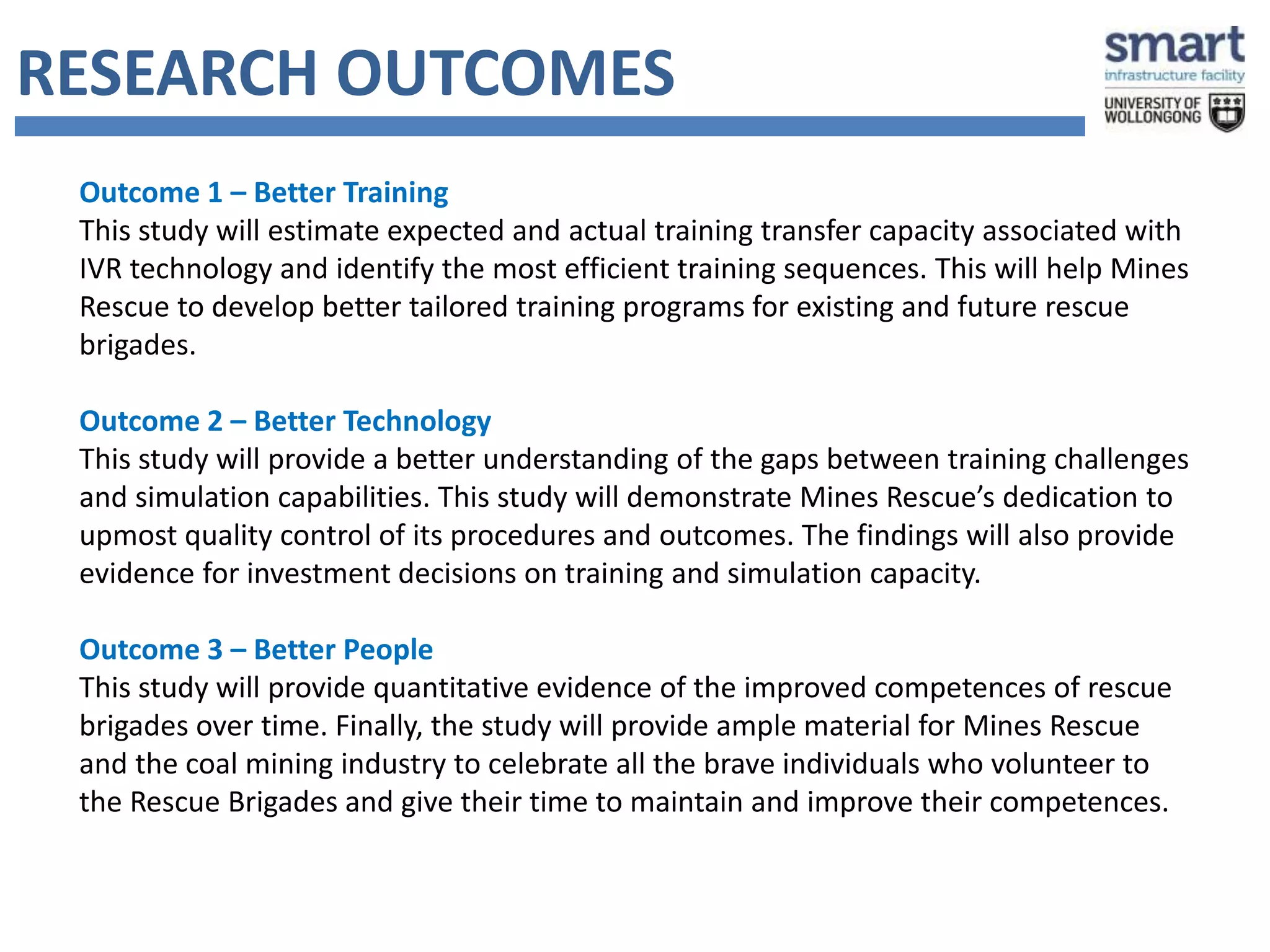 RESEARCH OUTCOMES 
Outcome 1 – Better Training 
This study will estimate expected and actual training transfer capacity associated with 
IVR technology and identify the most efficient training sequences. This will help Mines 
Rescue to develop better tailored training programs for existing and future rescue 
brigades. 
Outcome 2 – Better Technology 
This study will provide a better understanding of the gaps between training challenges 
and simulation capabilities. This study will demonstrate Mines Rescue’s dedication to 
upmost quality control of its procedures and outcomes. The findings will also provide 
evidence for investment decisions on training and simulation capacity. 
Outcome 3 – Better People 
This study will provide quantitative evidence of the improved competences of rescue 
brigades over time. Finally, the study will provide ample material for Mines Rescue 
and the coal mining industry to celebrate all the brave individuals who volunteer to 
the Rescue Brigades and give their time to maintain and improve their competences. 
 