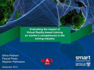 Evaluating the impact of 
Virtual Reality-based training 
on worker’s competences in the 
mining industry 
Shiva Pedram 
Pascal Perez 
Stephen Palmisano 
September 2014 
 