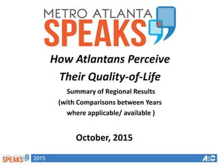 2015
How Atlantans Perceive
Their Quality-of-Life
Summary of Regional Results
(with Comparisons between Years
where applicable/ available )
October, 2015
 