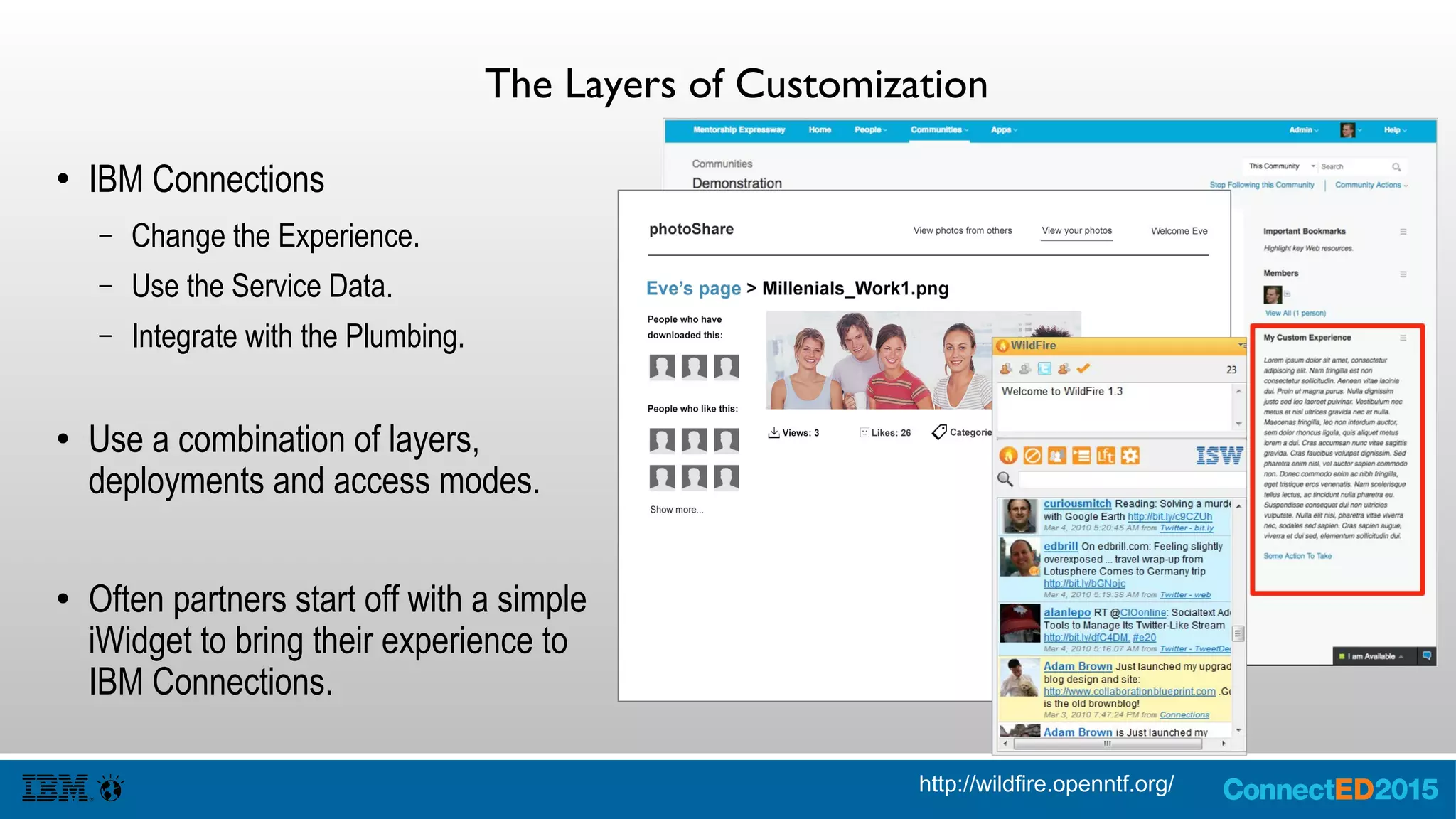The Layers of Customization
● IBM Connections
– Change the Experience.
– Use the Service Data.
– Integrate with the Plumbing.
● Use a combination of layers,
deployments and access modes.
● Often partners start off with a simple
iWidget to bring their experience to
IBM Connections.
http://wildfire.openntf.org/
 