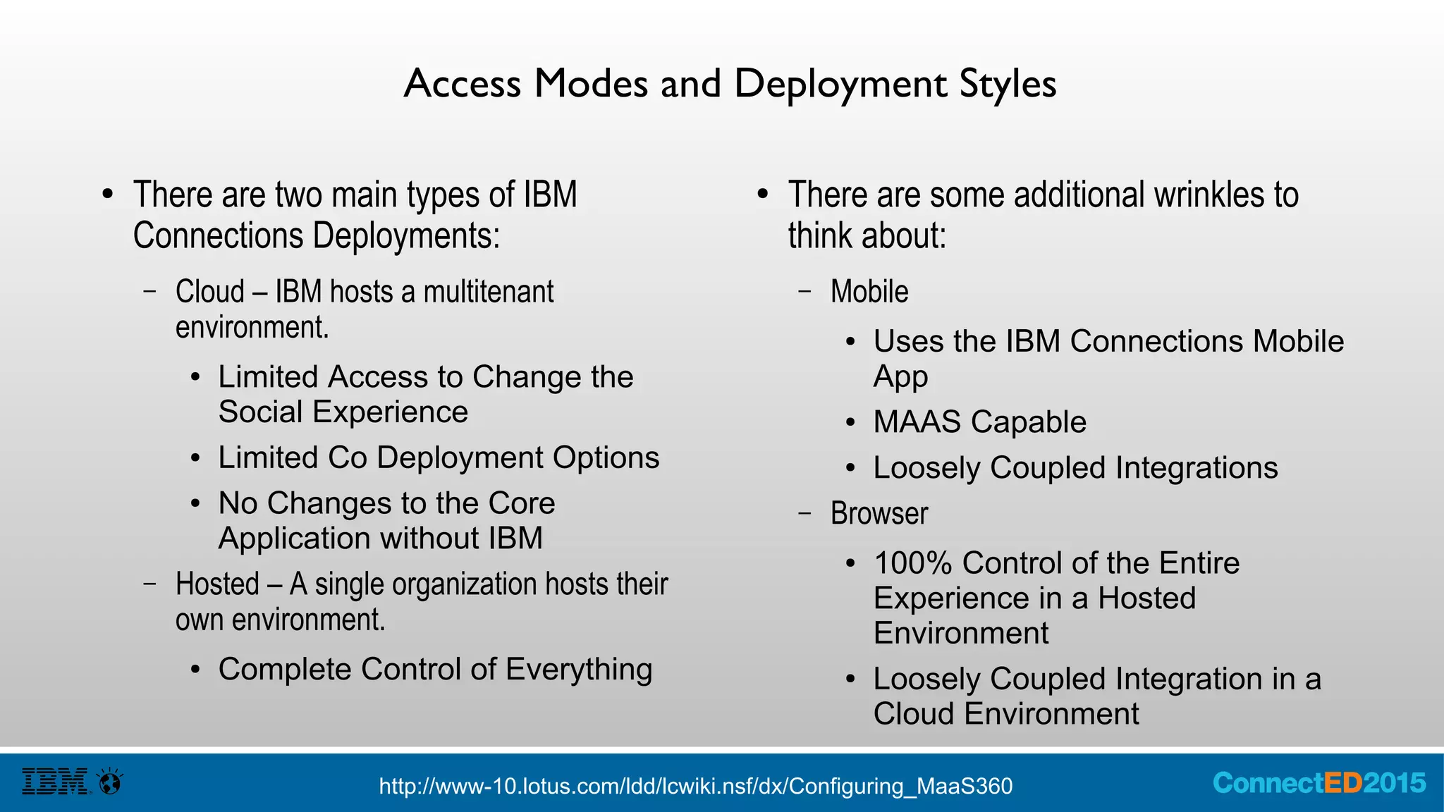 Access Modes and Deployment Styles
● There are two main types of IBM
Connections Deployments:
– Cloud – IBM hosts a multitenant
environment.
● Limited Access to Change the
Social Experience
● Limited Co Deployment Options
● No Changes to the Core
Application without IBM
– Hosted – A single organization hosts their
own environment.
● Complete Control of Everything
● There are some additional wrinkles to
think about:
– Mobile
● Uses the IBM Connections Mobile
App
● MAAS Capable
● Loosely Coupled Integrations
– Browser
● 100% Control of the Entire
Experience in a Hosted
Environment
● Loosely Coupled Integration in a
Cloud Environment
http://www-10.lotus.com/ldd/lcwiki.nsf/dx/Configuring_MaaS360
 