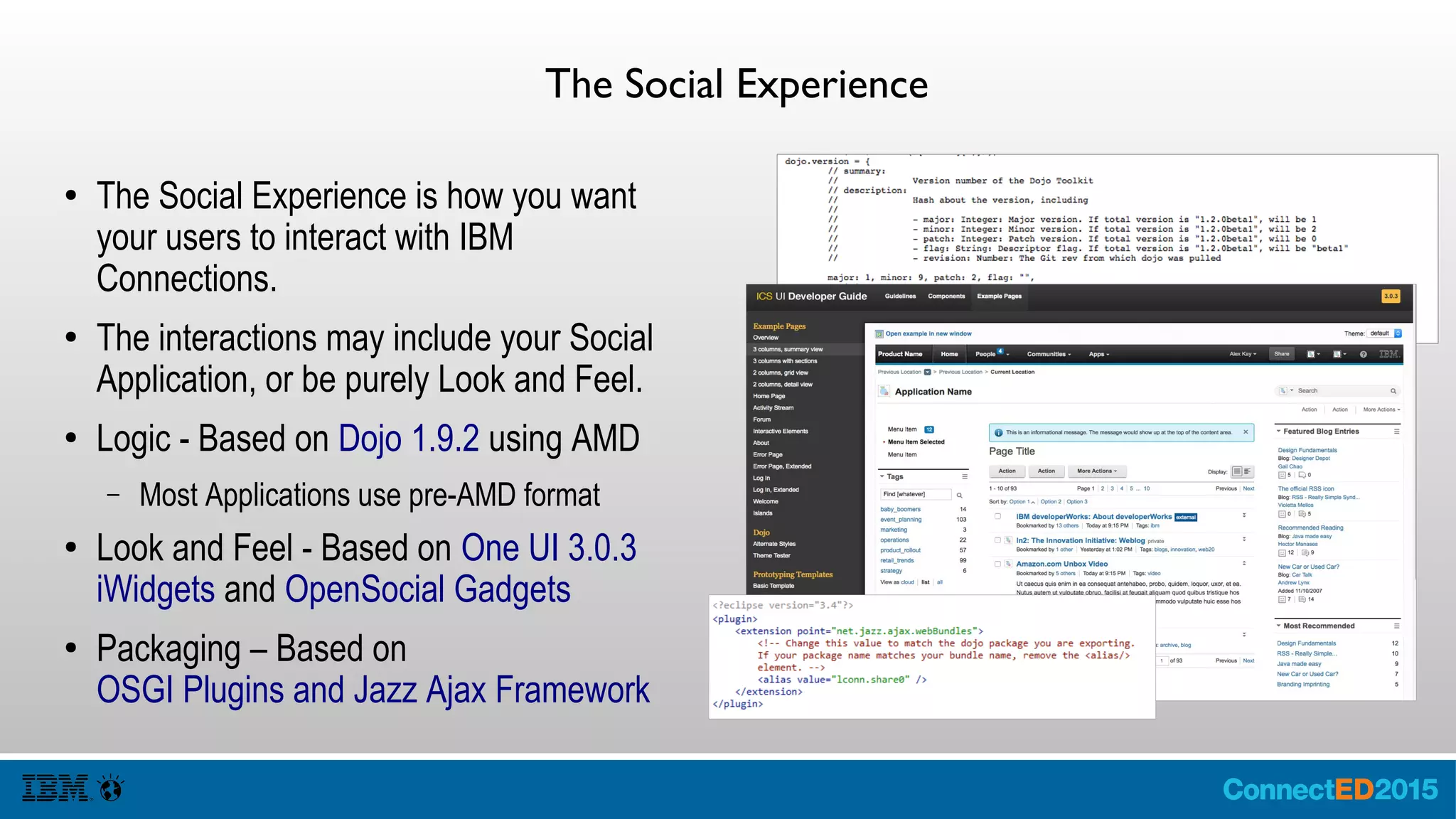 The Social Experience
● The Social Experience is how you want
your users to interact with IBM
Connections.
● The interactions may include your Social
Application, or be purely Look and Feel.
● Logic - Based on Dojo 1.9.2 using AMD
– Most Applications use pre-AMD format
● Look and Feel - Based on One UI 3.0.3
iWidgets and OpenSocial Gadgets
● Packaging – Based on
OSGI Plugins and Jazz Ajax Framework
 