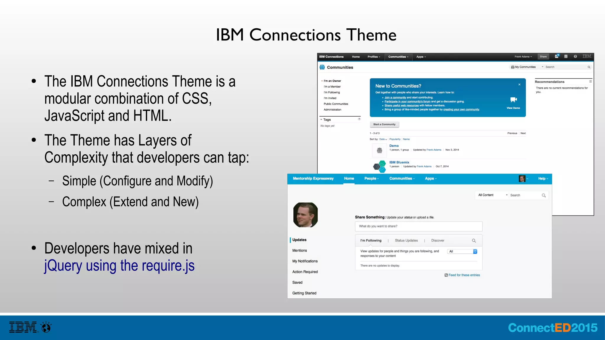 IBM Connections Theme
● The IBM Connections Theme is a
modular combination of CSS,
JavaScript and HTML.
● The Theme has Layers of
Complexity that developers can tap:
– Simple (Configure and Modify)
– Complex (Extend and New)
● Developers have mixed in
jQuery using the require.js
 