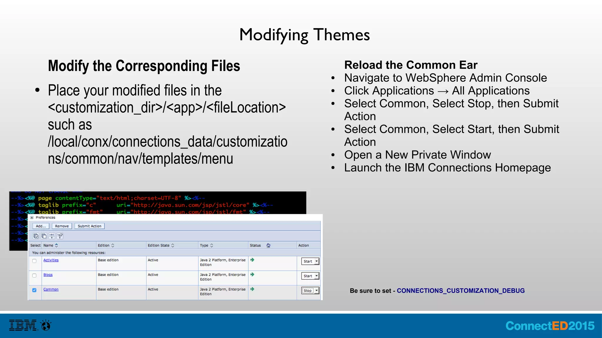 Modifying Themes
Modify the Corresponding Files
● Place your modified files in the
<customization_dir>/<app>/<fileLocation>
such as
/local/conx/connections_data/customizatio
ns/common/nav/templates/menu
Reload the Common Ear
● Navigate to WebSphere Admin Console
● Click Applications → All Applications
● Select Common, Select Stop, then Submit
Action
● Select Common, Select Start, then Submit
Action
● Open a New Private Window
● Launch the IBM Connections Homepage
Be sure to set - CONNECTIONS_CUSTOMIZATION_DEBUG
 