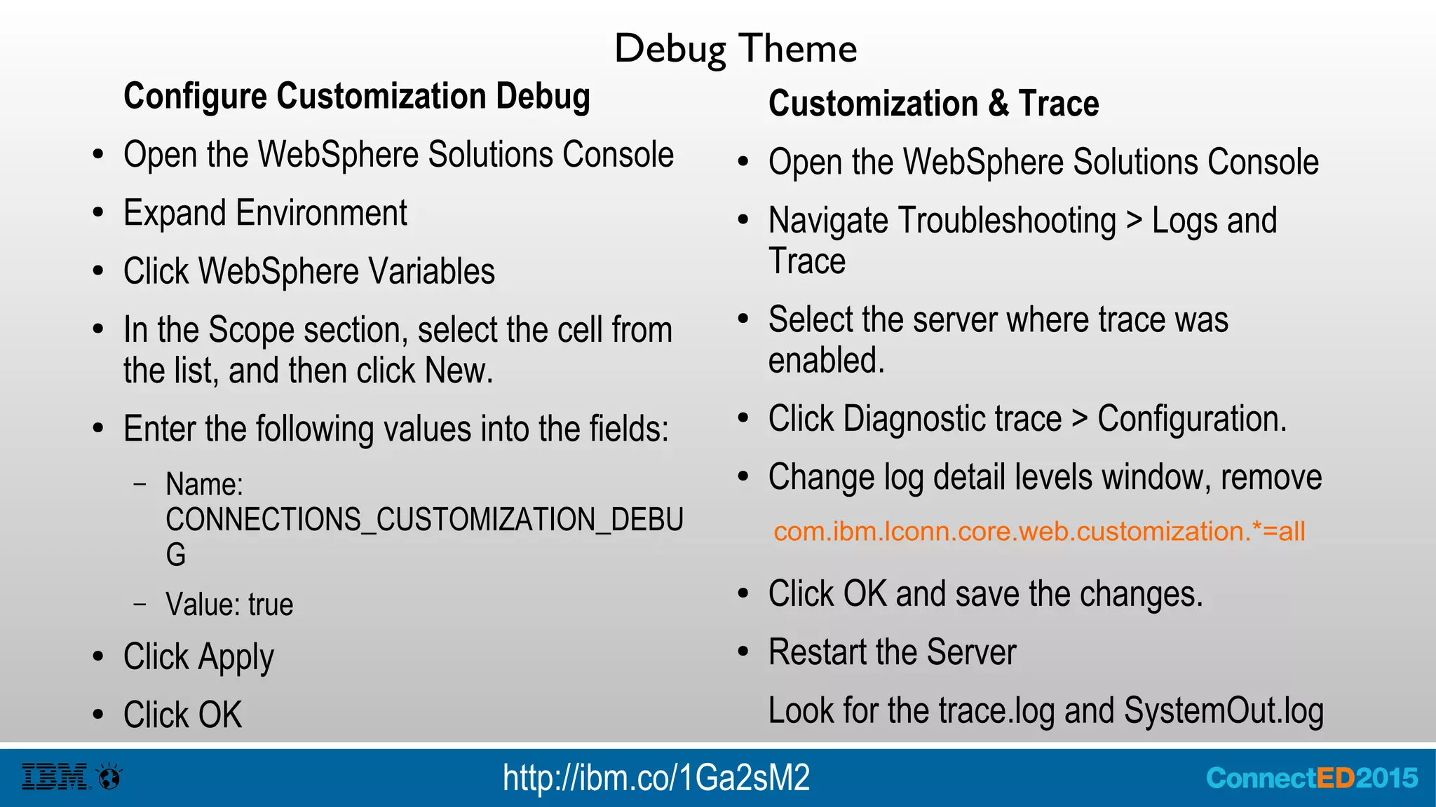 Debug Theme
Configure Customization Debug
● Open the WebSphere Solutions Console
● Expand Environment
● Click WebSphere Variables
● In the Scope section, select the cell from
the list, and then click New.
● Enter the following values into the fields:
– Name:
CONNECTIONS_CUSTOMIZATION_DEBU
G
– Value: true
● Click Apply
● Click OK
Customization & Trace
● Open the WebSphere Solutions Console
● Navigate Troubleshooting > Logs and
Trace
● Select the server where trace was
enabled.
● Click Diagnostic trace > Configuration.
● Change log detail levels window, remove
● Click OK and save the changes.
● Restart the Server
Look for the trace.log and SystemOut.log
com.ibm.lconn.core.web.customization.*=all
http://ibm.co/1Ga2sM2
 