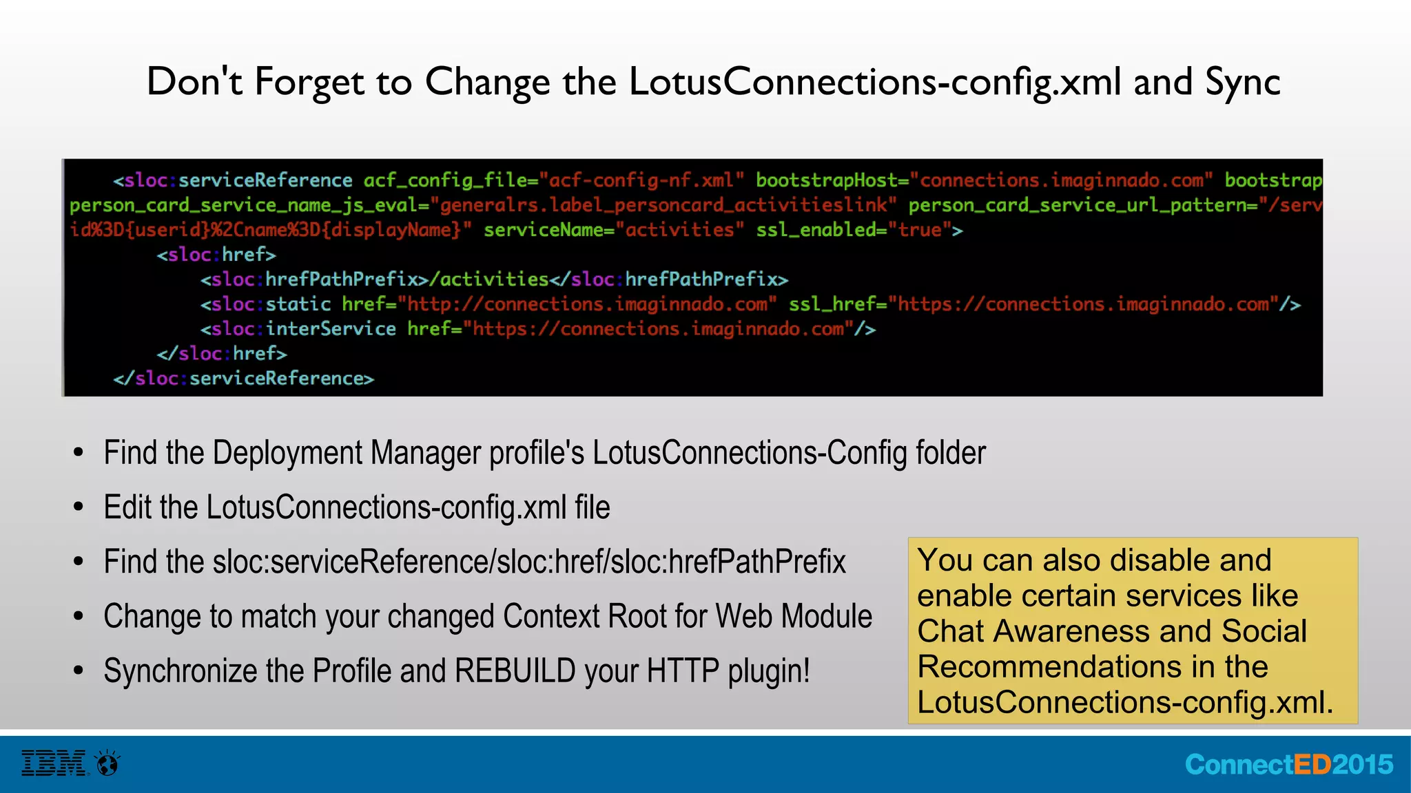 Don't Forget to Change the LotusConnections-config.xml and Sync
● Find the Deployment Manager profile's LotusConnections-Config folder
● Edit the LotusConnections-config.xml file
● Find the sloc:serviceReference/sloc:href/sloc:hrefPathPrefix
● Change to match your changed Context Root for Web Module
● Synchronize the Profile and REBUILD your HTTP plugin!
You can also disable and
enable certain services like
Chat Awareness and Social
Recommendations in the
LotusConnections-config.xml.
 