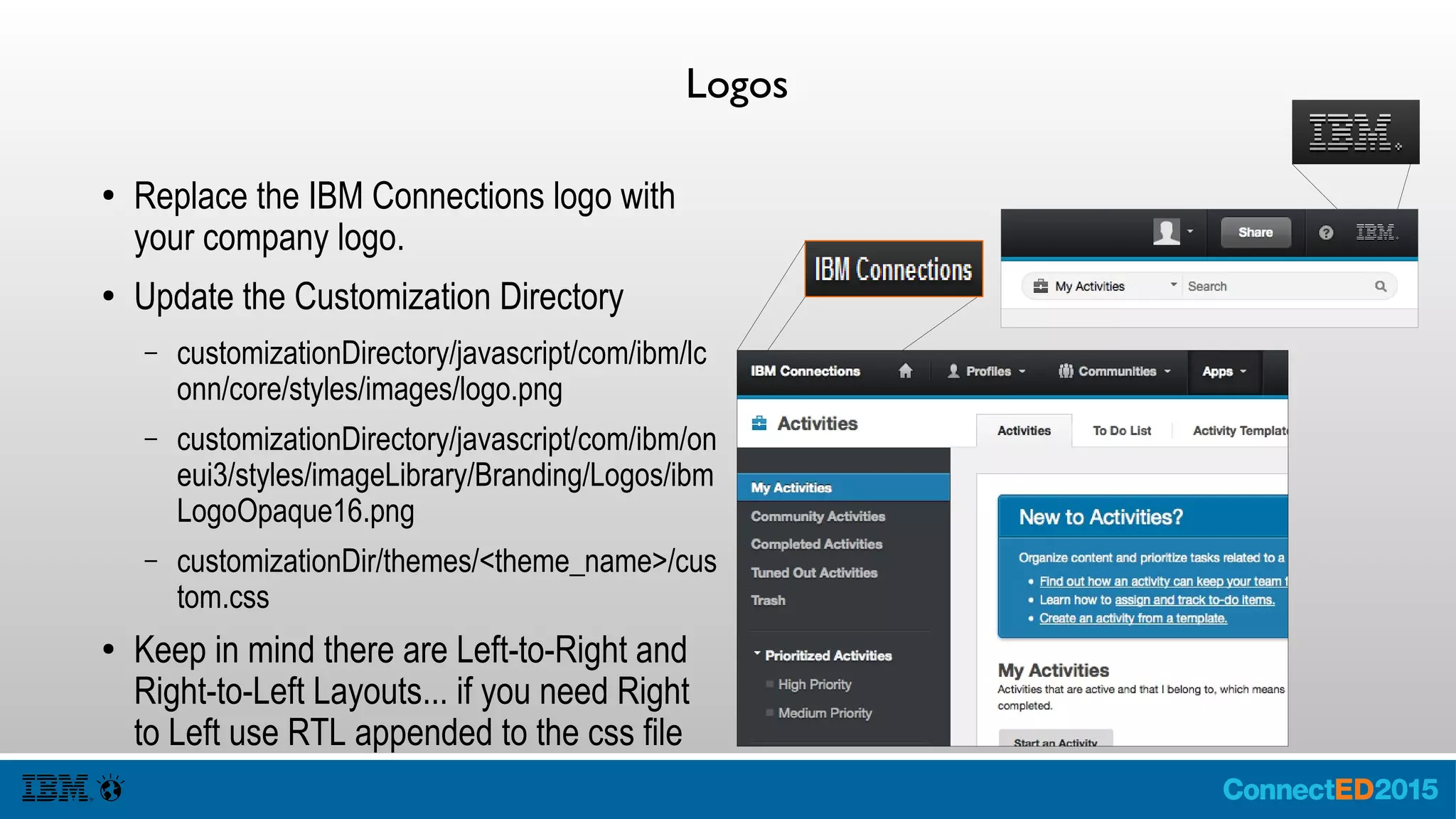 Logos
● Replace the IBM Connections logo with
your company logo.
● Update the Customization Directory
– customizationDirectory/javascript/com/ibm/lc
onn/core/styles/images/logo.png
– customizationDirectory/javascript/com/ibm/on
eui3/styles/imageLibrary/Branding/Logos/ibm
LogoOpaque16.png
– customizationDir/themes/<theme_name>/cus
tom.css
● Keep in mind there are Left-to-Right and
Right-to-Left Layouts... if you need Right
to Left use RTL appended to the css file
 