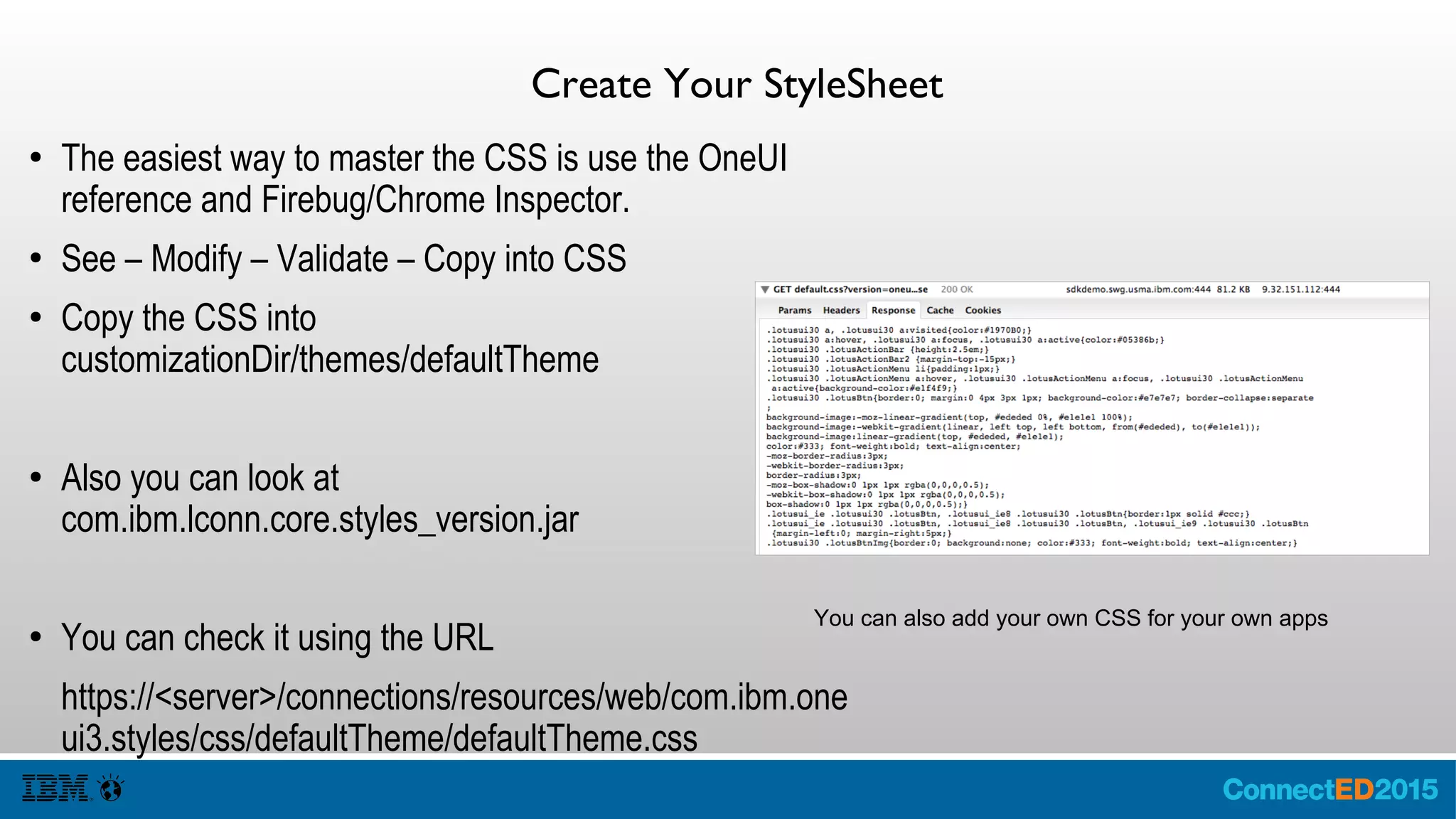 CreateYour StyleSheet
● The easiest way to master the CSS is use the OneUI
reference and Firebug/Chrome Inspector.
● See – Modify – Validate – Copy into CSS
● Copy the CSS into
customizationDir/themes/defaultTheme
● Also you can look at
com.ibm.lconn.core.styles_version.jar
● You can check it using the URL
https://<server>/connections/resources/web/com.ibm.one
ui3.styles/css/defaultTheme/defaultTheme.css
You can also add your own CSS for your own apps
 