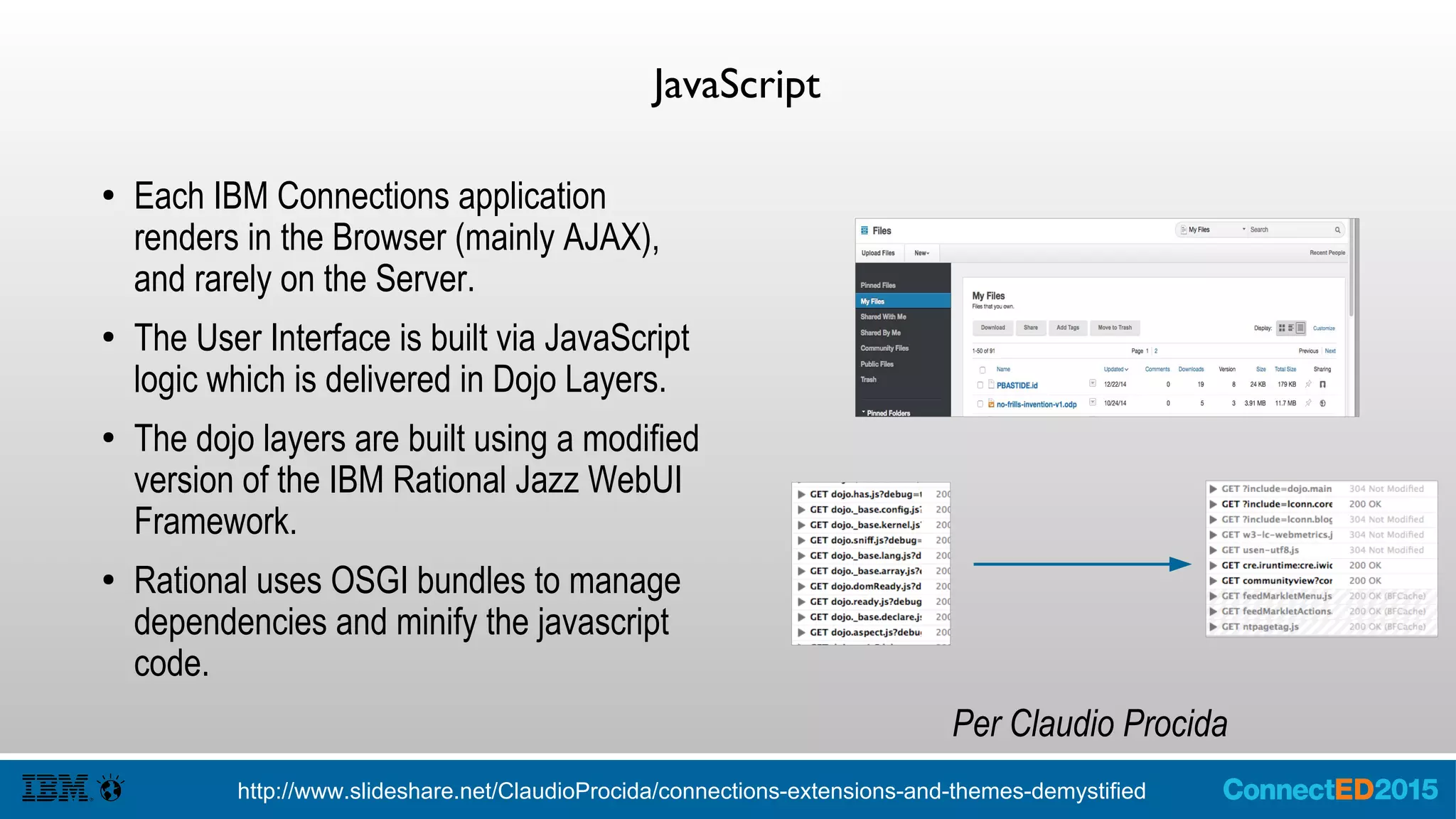 JavaScript
● Each IBM Connections application
renders in the Browser (mainly AJAX),
and rarely on the Server.
● The User Interface is built via JavaScript
logic which is delivered in Dojo Layers.
● Uses OSGI bundles to manage
dependencies and minify the javascript
code.
Per Claudio Procida
http://www.slideshare.net/ClaudioProcida/connections-extensions-and-themes-demystified
 
