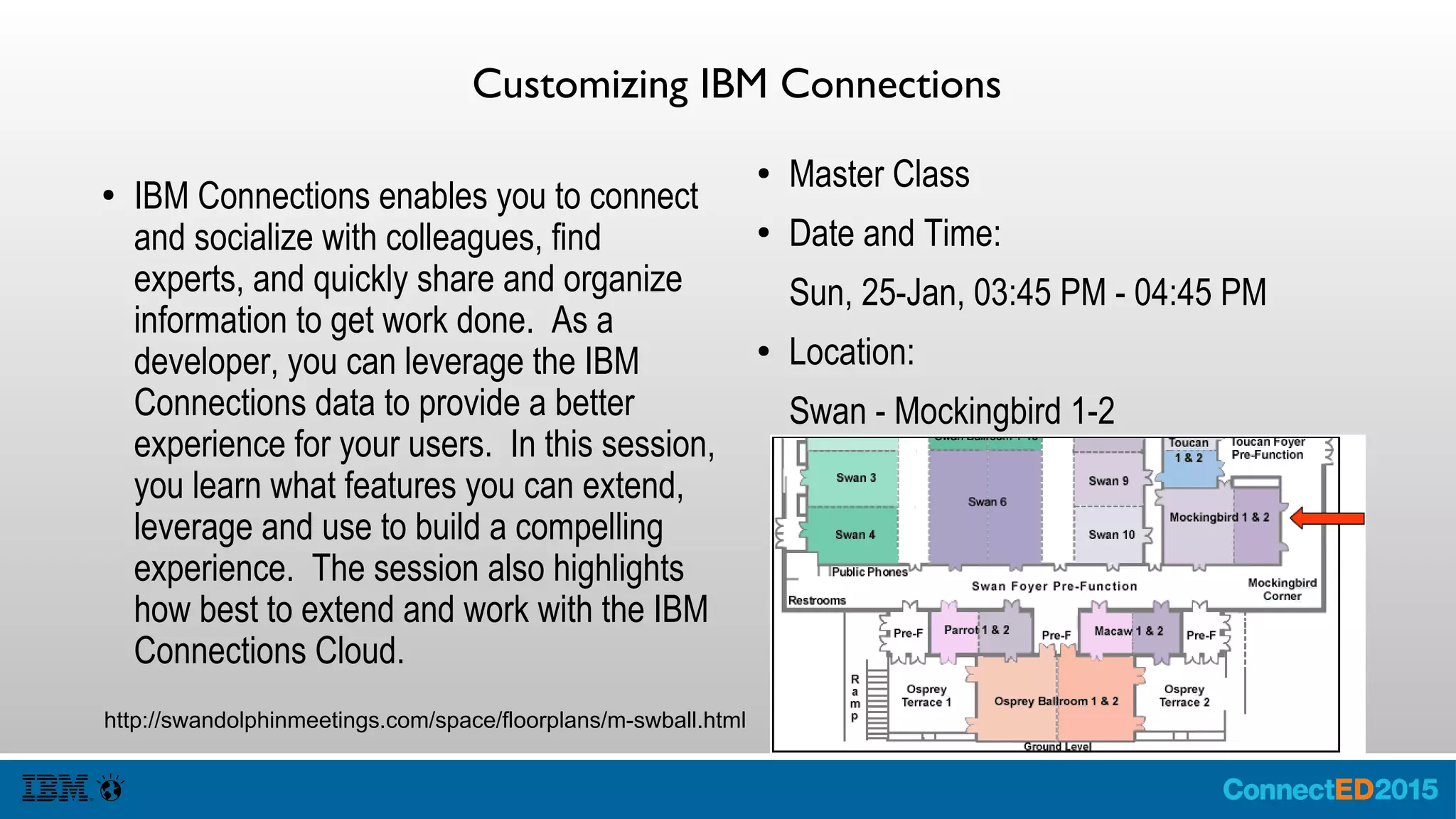 Customizing IBM Connections
● IBM Connections enables you to connect
and socialize with colleagues, find
experts, and quickly share and organize
information to get work done. As a
developer, you can leverage the IBM
Connections data to provide a better
experience for your users. In this session,
you learn what features you can extend,
leverage and use to build a compelling
experience. The session also highlights
how best to extend and work with the IBM
Connections Cloud.
● Master Class
● Date and Time:
Sun, 25-Jan, 03:45 PM - 04:45 PM
● Location:
Swan - Mockingbird 1-2
http://swandolphinmeetings.com/space/floorplans/m-swball.html
 