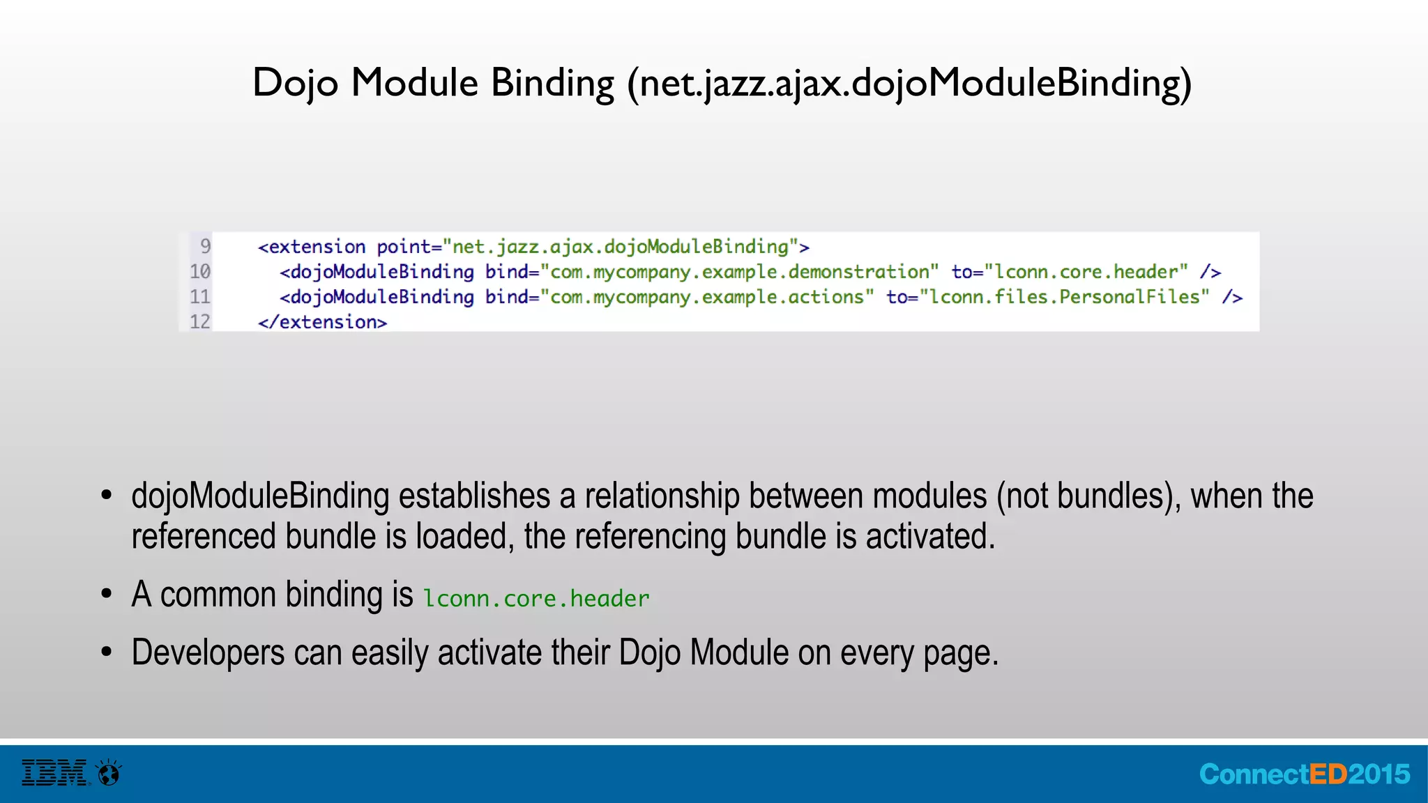 Dojo Module Binding (net.jazz.ajax.dojoModuleBinding)
● dojoModuleBinding establishes a relationship between modules (not bundles), when the
referenced bundle is loaded, the referencing bundle is activated.
● A common binding is lconn.core.header
● Developers can easily activate their Dojo Module on every page.
 