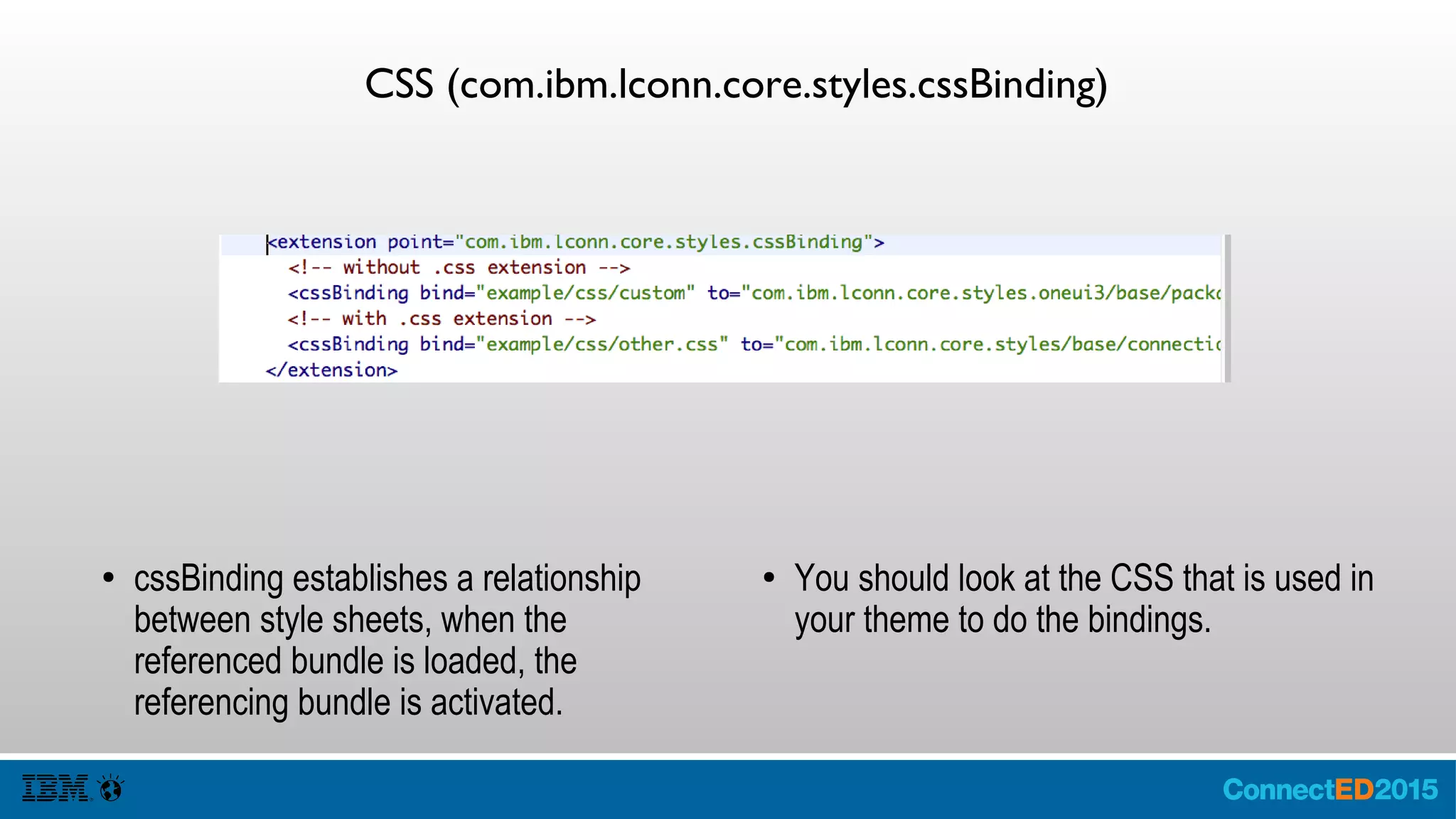 CSS (com.ibm.lconn.core.styles.cssBinding)
● cssBinding establishes a relationship
between style sheets, when the
referenced bundle is loaded, the
referencing bundle is activated.
● You should look at the CSS that is used in
your theme to do the bindings.
 