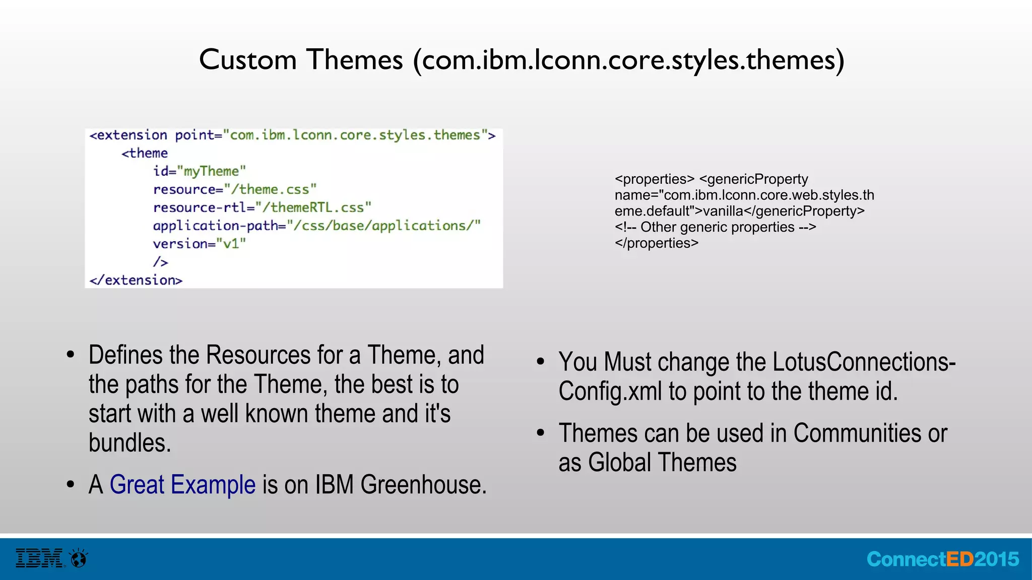 Custom Themes (com.ibm.lconn.core.styles.themes)
● Defines the Resources for a Theme, and
the paths for the Theme, the best is to
start with a well known theme and it's
bundles.
● A Great Example is on IBM Greenhouse.
● You Must change the LotusConnections-
Config.xml to point to the theme id.
● Themes can be used in Communities or
as Global Themes
<properties> <genericProperty
name="com.ibm.lconn.core.web.styles.th
eme.default">vanilla</genericProperty>
<!-- Other generic properties -->
</properties>
 