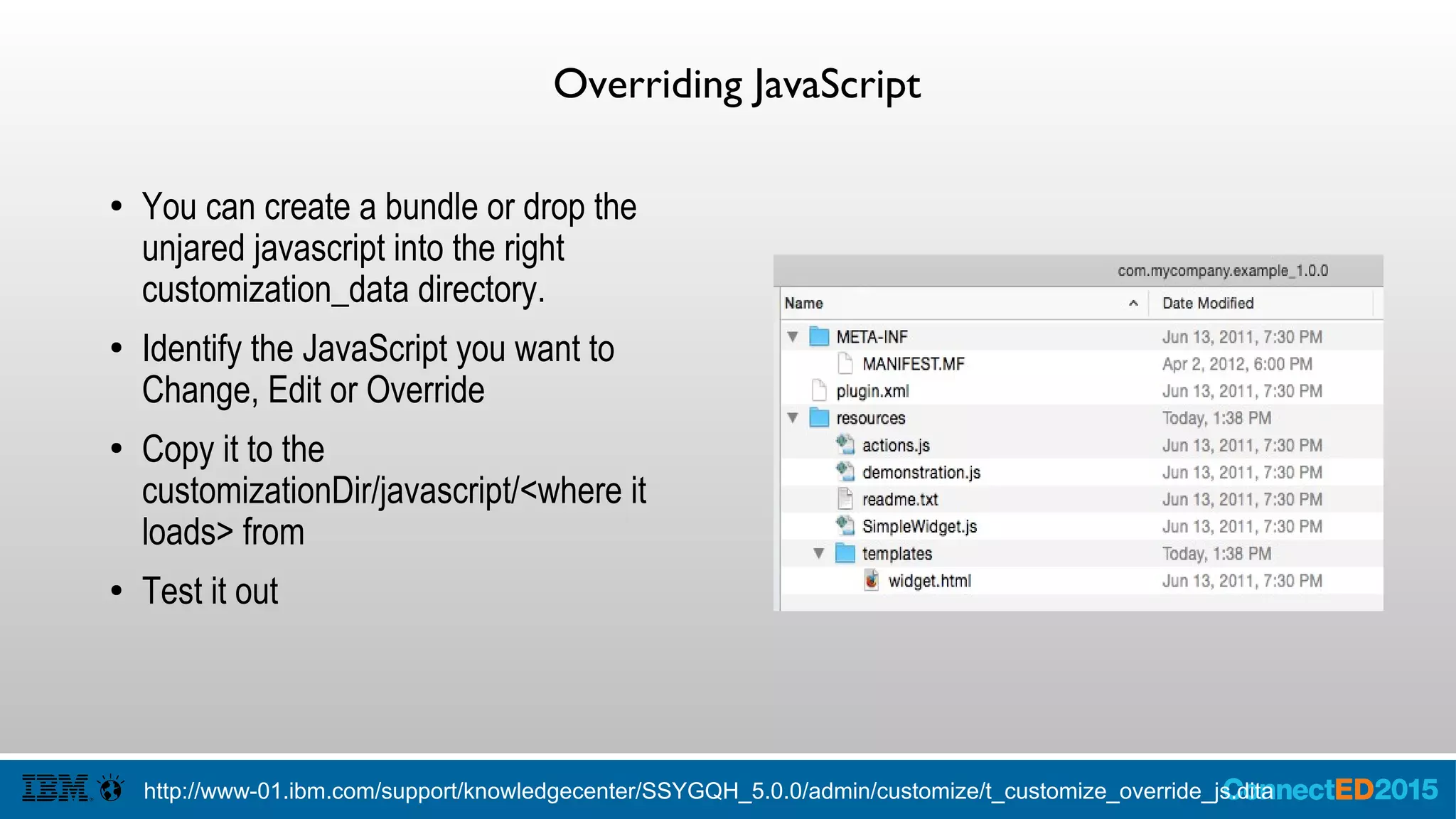 Overriding JavaScript
● You can create a bundle or drop the
unjared javascript into the right
customization_data directory.
● Identify the JavaScript you want to
Change, Edit or Override
● Copy it to the
customizationDir/javascript/<where it
loads> from
● Test it out
http://www-01.ibm.com/support/knowledgecenter/SSYGQH_5.0.0/admin/customize/t_customize_override_js.dita
 