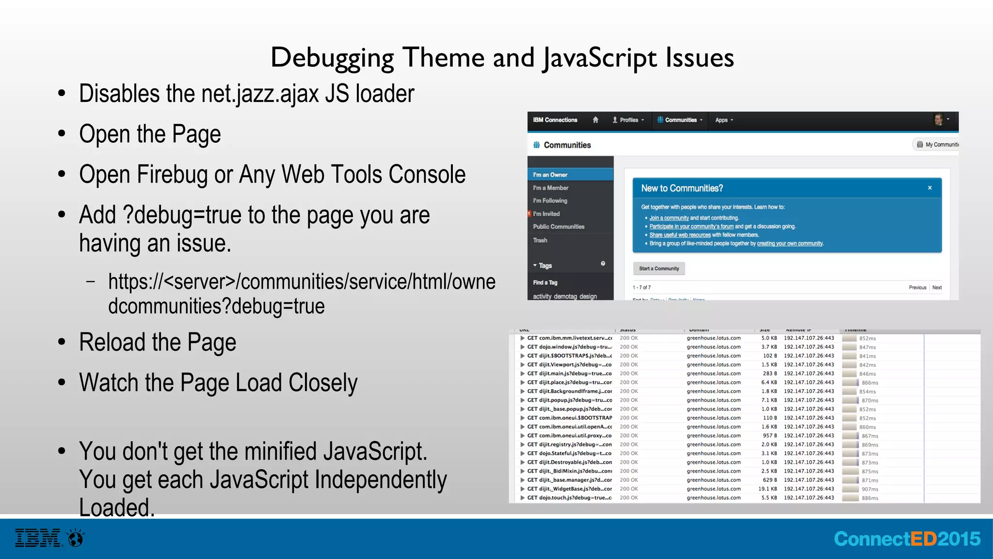 Debugging Theme and JavaScript Issues
● Disables the net.jazz.ajax JS loader
● Open the Page
● Open Firebug or Any Web Tools Console
● Add ?debug=true to the page you are
having an issue.
– https://<server>/communities/service/html/own
edcommunities?debug=true
● Reload the Page
● Watch the Page Load Closely
● You don't get the minified JavaScript.
You get each JavaScript Independently
Loaded.
 