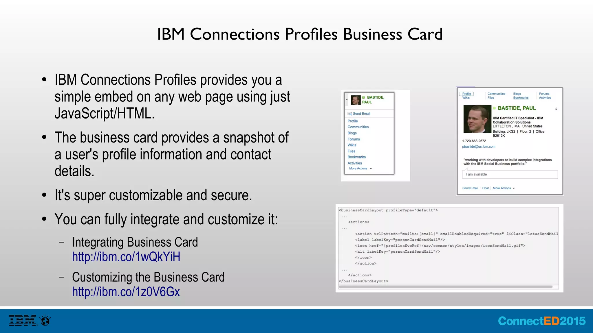 IBM Connections Profiles Business Card
● IBM Connections Profiles provides you a
simple embed on any web page using just
JavaScript/HTML.
● The business card provides a snapshot of
a user's profile information and contact
details.
● It's super customizable and secure.
● You can fully integrate and customize it:
– Integrating Business Card
http://ibm.co/1wQkYiH
– Customizing the Business Card
http://ibm.co/1z0V6Gx
 