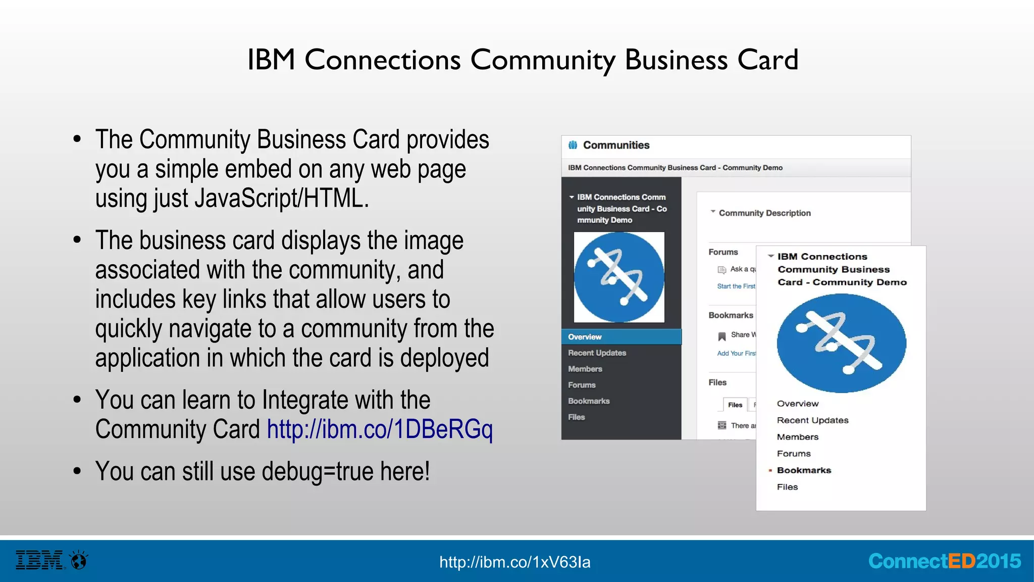 IBM Connections Community Business Card
● The Community Business Card provides
you a simple embed on any web page
using just JavaScript/HTML.
● The business card displays the image
associated with the community, and
includes key links that allow users to
quickly navigate to a community from the
application in which the card is deployed
● You can learn to Integrate with the
Community Card http://ibm.co/1DBeRGq
● You can still use debug=true here!
http://ibm.co/1xV63Ia
 