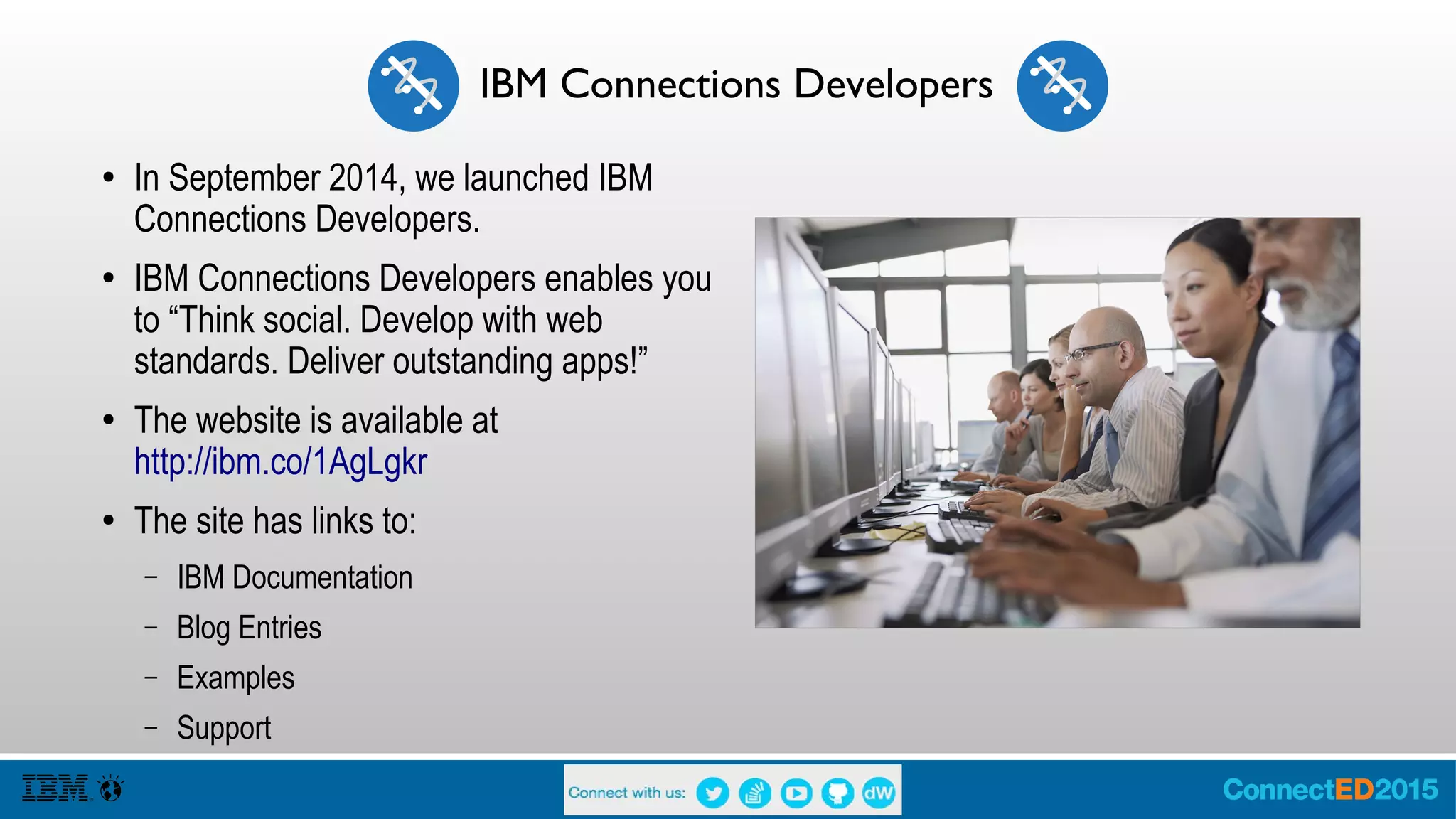 IBM Connections Developers
● In September 2014, we launched IBM
Connections Developers.
● IBM Connections Developers enables you
to “Think social. Develop with web
standards. Deliver outstanding apps!”
● The website is available at
http://ibm.co/1AgLgkr
● The site has links to IBM Documentation,
Blog Entries, Examples and Support.
● Go see Vijay Francis with AD102 Mastering
the IBM Connections Developers Web
Experience
 