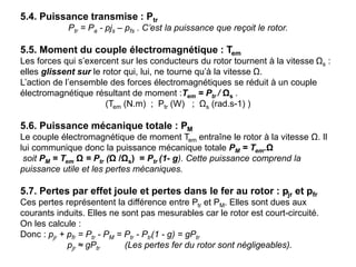 5.4. Puissance transmise : Ptr
Ptr = Pa - pjs – pfs . C’est la puissance que reçoit le rotor.
5.5. Moment du couple électromagnétique : Tem
Les forces qui s’exercent sur les conducteurs du rotor tournent à la vitesse Ωs :
elles glissent sur le rotor qui, lui, ne tourne qu’à la vitesse Ω.
L’action de l’ensemble des forces électromagnétiques se réduit à un couple
électromagnétique résultant de moment :Tem = Ptr / Ωs .
(Tem (N.m) ; Ptr (W) ; Ωs (rad.s-1) )
5.6. Puissance mécanique totale : PM
Le couple électromagnétique de moment Tem entraîne le rotor à la vitesse Ω. Il
lui communique donc la puissance mécanique totale PM = Tem.Ω
soit PM = Tem Ω = Ptr (Ω /Ωs) = Ptr (1- g). Cette puissance comprend la
puissance utile et les pertes mécaniques.
5.7. Pertes par effet joule et pertes dans le fer au rotor : pjr et pfr
Ces pertes représentent la différence entre Ptr et PM. Elles sont dues aux
courants induits. Elles ne sont pas mesurables car le rotor est court-circuité.
On les calcule :
Donc : pjr + pfr = Ptr - PM = Ptr - Ptr(1 - g) = gPtr
pjr ≈ gPtr (Les pertes fer du rotor sont négligeables).
 