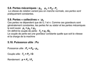 5.8. Pertes mécaniques : pm pm = PM - Pu
La vitesse de rotation variant peu en marche normale, ces pertes sont
pratiquement constantes.
5.9. Pertes « collectives » : pc
Ces pertes ne dépendent que de U, f et n. Comme ces grandeurs sont
généralement constantes, les pertes fer au stator et les pertes mécaniques
le sont aussi. pc = pfs + pm
On définit le couple de perte : Tp = pc /Ωs
Le couple de perte est une grandeur constante quelle que soit la vitesse
et la charge de la machine
5.10. Puissance utile : Pu
Puissance utile : Pu = PM - pm
Couple utile : Tu = Pu / Ω
Rendement : ρ = Pu / Pa
 