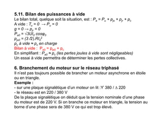 5.11. Bilan des puissances à vide
Le bilan total, quelque soit la situation, est : Pa = Pu + pjs + pjr + pc
A vide : Tu = 0 → Pu = 0
g = 0 → pjr = 0
Pa0 = √3UI0 cosφ0
pjs0 = (3 /2).RI0
2
pc à vide ≈ pc en charge
Bilan à vide : Pa0 = pjs0 + pc
En simplifiant : Pa0 ≈ pc (les pertes joules à vide sont négligeables)
Un essai à vide permettra de déterminer les pertes collectives.
6. Branchement du moteur sur le réseau triphasé
Il n’est pas toujours possible de brancher un moteur asynchrone en étoile
ou en triangle.
Exemple :
- sur une plaque signalétique d’un moteur on lit :ϒ 380 / ∆ 220
- le réseau est en 220 / 380 V
De la plaque signalétique on déduit que la tension nominale d’une phase
du moteur est de 220 V. Si on branche ce moteur en triangle, la tension au
borne d’une phase sera de 380 V ce qui est trop élevé.
 