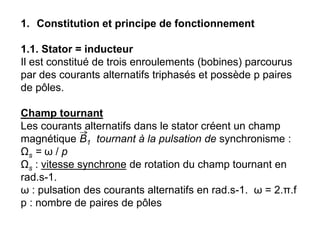 1. Constitution et principe de fonctionnement
1.1. Stator = inducteur
Il est constitué de trois enroulements (bobines) parcourus
par des courants alternatifs triphasés et possède p paires
de pôles.
Champ tournant
Les courants alternatifs dans le stator créent un champ
magnétique B1 tournant à la pulsation de synchronisme :
Ωs = ω / p
Ωs : vitesse synchrone de rotation du champ tournant en
rad.s-1.
ω : pulsation des courants alternatifs en rad.s-1. ω = 2.π.f
p : nombre de paires de pôles
 