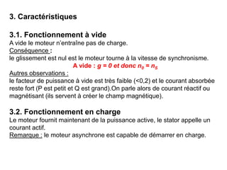 3. Caractéristiques
3.1. Fonctionnement à vide
A vide le moteur n’entraîne pas de charge.
Conséquence :
le glissement est nul est le moteur tourne à la vitesse de synchronisme.
A vide : g = 0 et donc n0 = nS
Autres observations :
le facteur de puissance à vide est très faible (<0,2) et le courant absorbée
reste fort (P est petit et Q est grand).On parle alors de courant réactif ou
magnétisant (ils servent à créer le champ magnétique).
3.2. Fonctionnement en charge
Le moteur fournit maintenant de la puissance active, le stator appelle un
courant actif.
Remarque : le moteur asynchrone est capable de démarrer en charge.
 