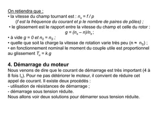 On retiendra que :
• la vitesse du champ tournant est : ns = f / p
(f est la fréquence du courant et p le nombre de paires de pôles) ;
• le glissement est le rapport entre la vitesse du champ et celle du rotor :
g = (ns – n)/ns ;
• à vide g = 0 et n0 = nS ;
• quelle que soit la charge la vitesse de rotation varie très peu (n ≈ nS) ;
• en fonctionnement nominal le moment du couple utile est proportionnel
au glissement Tu = k.g
4. Démarrage du moteur
Nous venons de dire que le courant de démarrage est très important (4 à
8 fois In). Pour ne pas détériorer le moteur, il convient de réduire cet
appel de courant. Il existe deux procédés :
- utilisation de résistances de démarrage ;
- démarrage sous tension réduite.
Nous allons voir deux solutions pour démarrer sous tension réduite.
 