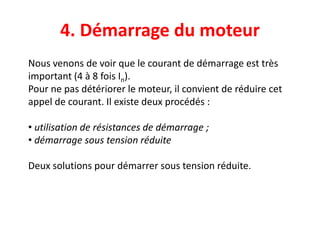 4. Démarrage du moteur
Nous venons de voir que le courant de démarrage est très
important (4 à 8 fois In).
Pour ne pas détériorer le moteur, il convient de réduire cet
appel de courant. Il existe deux procédés :
• utilisation de résistances de démarrage ;
• démarrage sous tension réduite
Deux solutions pour démarrer sous tension réduite.
 