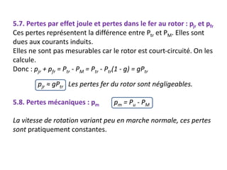 5.7. Pertes par effet joule et pertes dans le fer au rotor : pjr et pfr
Ces pertes représentent la différence entre Ptr et PM. Elles sont
dues aux courants induits.
Elles ne sont pas mesurables car le rotor est court-circuité. On les
calcule.
Donc : pjr + pfr = Ptr - PM = Ptr - Ptr(1 - g) = gPtr
pjr ≈ gPtr Les pertes fer du rotor sont négligeables.
5.8. Pertes mécaniques : pm pm = Pu - PM
La vitesse de rotation variant peu en marche normale, ces pertes
sont pratiquement constantes.
 
