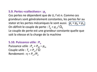 5.9. Pertes «collectives» : pc
Ces pertes ne dépendent que de U, f et n. Comme ces
grandeurs sont généralement constantes, les pertes fer au
stator et les pertes mécaniques le sont aussi. pc = pfs + pm
On définit le couple de perte : Tp = pc / ΩS
Le couple de perte est une grandeur constante quelle que
soit la vitesse et la charge de la machine
5.10. Puissance utile : Pu
Puissance utile : Pu = PM – pm
Couple utile : Tu = Pu / Ω
Rendement : η = Pu /Pa
 