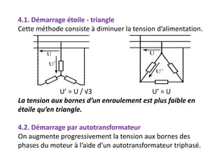 4.1. Démarrage étoile - triangle
Cette méthode consiste à diminuer la tension d’alimentation.
U’ = U / √3 U’ = U
La tension aux bornes d’un enroulement est plus faible en
étoile qu’en triangle.
4.2. Démarrage par autotransformateur
On augmente progressivement la tension aux bornes des
phases du moteur à l’aide d’un autotransformateur triphasé.
 
