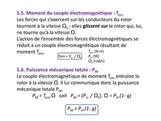 5.5. Moment du couple électromagnétique : Tem
Les forces qui s’exercent sur les conducteurs du rotor
tournent à la vitesse ΩS : elles glissent sur le rotor qui, lui,
ne tourne qu’à la vitesse Ω.
L’action de l’ensemble des forces électromagnétiques se
réduit à un couple électromagnétique résultant de
moment Tem. Tem (N.m)
Ptr (W)
ΩS (rad/s)
5.6. Puissance mécanique totale : PM
Le couple électromagnétique de moment Tem entraîne le
rotor à la vitesse Ω. Il lui communique donc la puissance
mécanique totale PM.
PM = Tem.Ω soit PM = (Ptr / ΩS). Ω = Ptr.(1- g)
PM = Ptr.(1- g)
Tem = Ptr / ΩS
 
