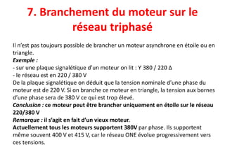 7. Branchement du moteur sur le
réseau triphasé
Il n’est pas toujours possible de brancher un moteur asynchrone en étoile ou en
triangle.
Exemple :
- sur une plaque signalétique d’un moteur on lit : Ƴ 380 / 220 ∆
- le réseau est en 220 / 380 V
De la plaque signalétique on déduit que la tension nominale d’une phase du
moteur est de 220 V. Si on branche ce moteur en triangle, la tension aux bornes
d’une phase sera de 380 V ce qui est trop élevé.
Conclusion : ce moteur peut être brancher uniquement en étoile sur le réseau
220/380 V
Remarque : il s’agit en fait d’un vieux moteur.
Actuellement tous les moteurs supportent 380V par phase. Ils supportent
même souvent 400 V et 415 V, car le réseau ONE évolue progressivement vers
ces tensions.
 