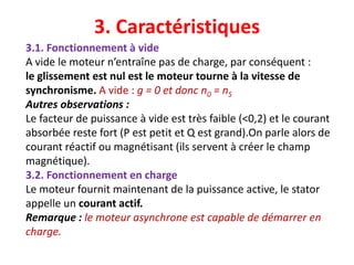 3. Caractéristiques
3.1. Fonctionnement à vide
A vide le moteur n’entraîne pas de charge, par conséquent :
le glissement est nul est le moteur tourne à la vitesse de
synchronisme. A vide : g = 0 et donc n0 = nS
Autres observations :
Le facteur de puissance à vide est très faible (<0,2) et le courant
absorbée reste fort (P est petit et Q est grand).On parle alors de
courant réactif ou magnétisant (ils servent à créer le champ
magnétique).
3.2. Fonctionnement en charge
Le moteur fournit maintenant de la puissance active, le stator
appelle un courant actif.
Remarque : le moteur asynchrone est capable de démarrer en
charge.
 