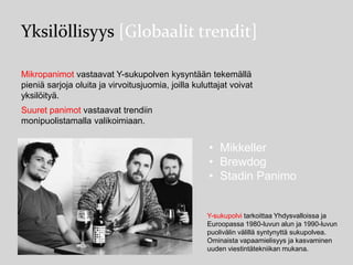 Yksilöllisyys [Globaalit trendit]
Mikropanimot vastaavat Y-sukupolven kysyntään tekemällä
pieniä sarjoja oluita ja virvoitusjuomia, joilla kuluttajat voivat
yksilöityä.
Suuret panimot vastaavat trendiin
monipuolistamalla valikoimiaan.

• Mikkeller
• Brewdog
• Stadin Panimo

Y-sukupolvi tarkoittaa Yhdysvalloissa ja
Euroopassa 1980-luvun alun ja 1990-luvun
puolivälin välillä syntynyttä sukupolvea.
Ominaista vapaamielisyys ja kasvaminen
uuden viestintätekniikan mukana.

 