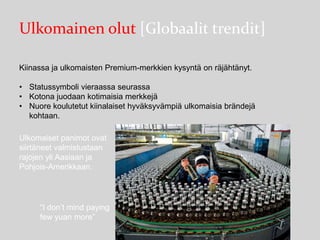 Ulkomainen olut [Globaalit trendit]
Kiinassa ja ulkomaisten Premium-merkkien kysyntä on räjähtänyt.
• Statussymboli vieraassa seurassa
• Kotona juodaan kotimaisia merkkejä
• Nuore koulutetut kiinalaiset hyväksyvämpiä ulkomaisia brändejä
kohtaan.
Ulkomaiset panimot ovat
siirtäneet valmistustaan
rajojen yli Aasiaan ja
Pohjois-Amerikkaan.

“I don’t mind paying
few yuan more”

 