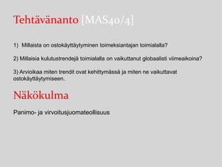 Tehtävänanto [MAS40/4]
1) Millaista on ostokäyttäytyminen toimeksiantajan toimialalla?

2) Millaisia kulutustrendejä toimialalla on vaikuttanut globaalisti viimeaikoina?
3) Arvioikaa miten trendit ovat kehittymässä ja miten ne vaikuttavat
ostokäyttäytymiseen.

Näkökulma
Panimo- ja virvoitusjuomateollisuus

 