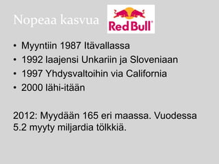 Nopeaa kasvua
•
•
•
•

Myyntiin 1987 Itävallassa
1992 laajensi Unkariin ja Sloveniaan
1997 Yhdysvaltoihin via California
2000 lähi-itään

2012: Myydään 165 eri maassa. Vuodessa
5.2 myyty miljardia tölkkiä.

 