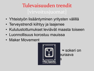 Tulevaisuuden trendit
[virvoitusjuomat]
•
•
•
•
•

Yhteistyön lisääntyminen yritysten välillä
Terveystrendi kiihtyy ja laajenee
Kulutustottumukset leviävät maasta toiseen
Luonnollisuus korostuu mauissa
Maker Movement
≈ sokeri on
seuraava
tupakka

 