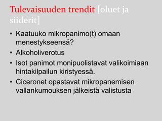 Tulevaisuuden trendit [oluet ja
siiderit]
• Kaatuuko mikropanimo(t) omaan
menestykseensä?
• Alkoholiverotus
• Isot panimot monipuolistavat valikoimiaan
hintakilpailun kiristyessä.
• Ciceronet opastavat mikropanemisen
vallankumouksen jälkeistä valistusta

 