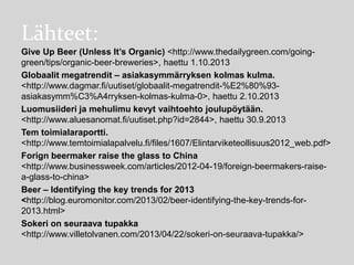 Lähteet:
Give Up Beer (Unless It’s Organic) <http://www.thedailygreen.com/goinggreen/tips/organic-beer-breweries>, haettu 1.10.2013
Globaalit megatrendit – asiakasymmärryksen kolmas kulma.
<http://www.dagmar.fi/uutiset/globaalit-megatrendit-%E2%80%93asiakasymm%C3%A4rryksen-kolmas-kulma-0>, haettu 2.10.2013
Luomusiideri ja mehulimu kevyt vaihtoehto joulupöytään.
<http://www.aluesanomat.fi/uutiset.php?id=2844>, haettu 30.9.2013
Tem toimialaraportti.
<http://www.temtoimialapalvelu.fi/files/1607/Elintarviketeollisuus2012_web.pdf>
Forign beermaker raise the glass to China
<http://www.businessweek.com/articles/2012-04-19/foreign-beermakers-raisea-glass-to-china>
Beer – Identifying the key trends for 2013
<http://blog.euromonitor.com/2013/02/beer-identifying-the-key-trends-for2013.html>
Sokeri on seuraava tupakka
<http://www.villetolvanen.com/2013/04/22/sokeri-on-seuraava-tupakka/>

 
