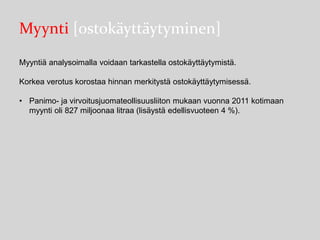 Myynti [ostokäyttäytyminen]
Myyntiä analysoimalla voidaan tarkastella ostokäyttäytymistä.
Korkea verotus korostaa hinnan merkitystä ostokäyttäytymisessä.
• Panimo- ja virvoitusjuomateollisuusliiton mukaan vuonna 2011 kotimaan
myynti oli 827 miljoonaa litraa (lisäystä edellisvuoteen 4 %).

 