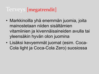 Terveys [megatrendit]
• Markkinoilla yhä enemmän juomia, joita
mainostetaan niiden sisältämien
vitamiinien ja kivennäisaineiden avulla tai
yleensäkin hyvän olon juomina
• Lisäksi kevyemmät juomat (esim. CocaCola light ja Coca-Cola Zero) suosiossa

 