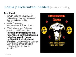Laitila ja Pietarinkadun Oilers [cause marketing]
Tavoitteet:
• luoda viihteellisiä hyväntekeväisyystapahtumia eri
liigapa...