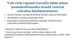 Voit vielä vapaasti kuvailla tähän miten
juomateollisuuden trendit voisivat
vaikuttaa käyttäytymiseesi.
• Monet miehet vastasivat etteivät trendit vaikuta mitenkään
• Terveellisiä tuotteita ostettaisiin lisää
• Kuluttajan positiivisina pitämien asioiden lisääntyminen
vaikuttaisi ostokäyttäytymiseen.
”Trendit ei vaikuta minuun olen INDIVIDUAL!”
” Itse en juo limua/vichyjä, mutta niiden ollessa yhä
sokerittomampia ja lisäaineettomampia saatan joskus niihin vielä
kajota :)”

 