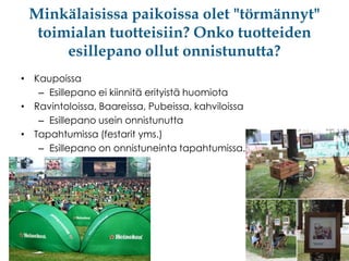 Minkälaisissa paikoissa olet "törmännyt"
toimialan tuotteisiin? Onko tuotteiden
esillepano ollut onnistunutta?
• Kaupoissa
– Esillepano ei kiinnitä erityistä huomiota
• Ravintoloissa, Baareissa, Pubeissa, kahviloissa
– Esillepano usein onnistunutta
• Tapahtumissa (festarit yms.)
– Esillepano on onnistuneinta tapahtumissa.

 