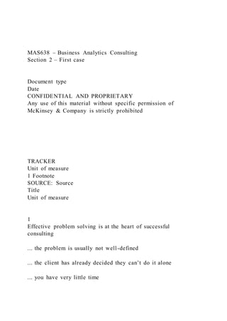 MAS638 – Business Analytics Consulting
Section 2 – First case
Document type
Date
CONFIDENTIAL AND PROPRIETARY
Any use of this material without specific permission of
McKinsey & Company is strictly prohibited
TRACKER
Unit of measure
1 Footnote
SOURCE: Source
Title
Unit of measure
1
Effective problem solving is at the heart of successful
consulting
... the problem is usually not well-defined
... the client has already decided they can’t do it alone
... you have very little time
 